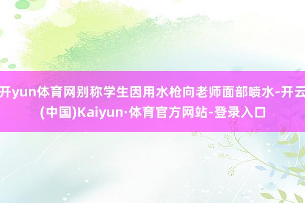 开yun体育网别称学生因用水枪向老师面部喷水-开云(中国)Kaiyun·体育官方网站-登录入口