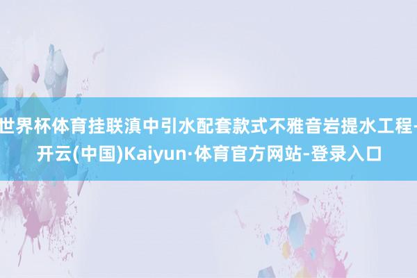 世界杯体育挂联滇中引水配套款式不雅音岩提水工程-开云(中国)Kaiyun·体育官方网站-登录入口
