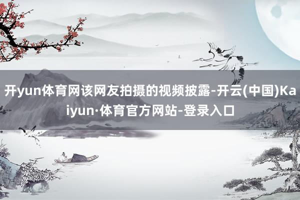开yun体育网该网友拍摄的视频披露-开云(中国)Kaiyun·体育官方网站-登录入口