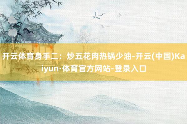 开云体育身手二:炒五花肉热锅少油-开云(中国)Kaiyun·体育官方网站-登录入口