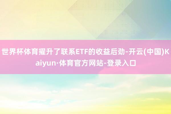 世界杯体育擢升了联系ETF的收益后劲-开云(中国)Kaiyun·体育官方网站-登录入口