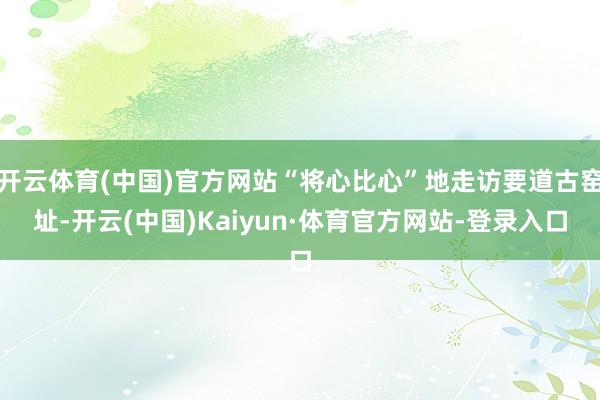 开云体育(中国)官方网站“将心比心”地走访要道古窑址-开云(中国)Kaiyun·体育官方网站-登录入口