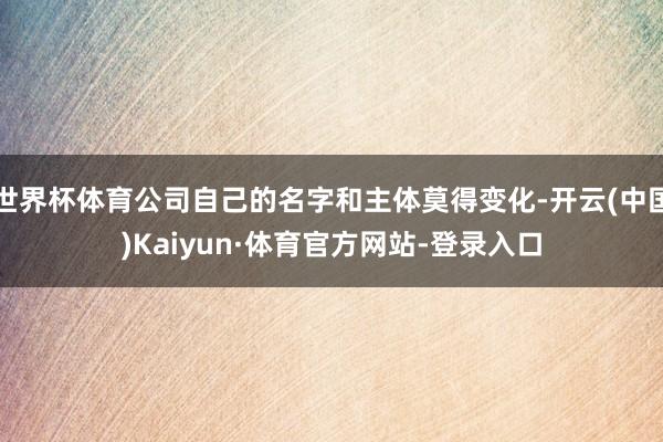世界杯体育公司自己的名字和主体莫得变化-开云(中国)Kaiyun·体育官方网站-登录入口