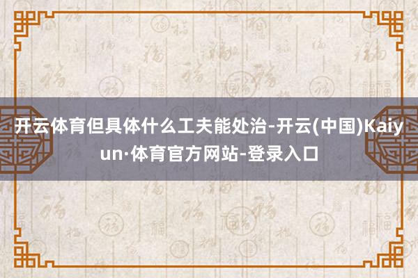 开云体育但具体什么工夫能处治-开云(中国)Kaiyun·体育官方网站-登录入口