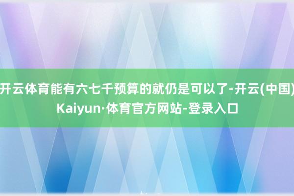 开云体育能有六七千预算的就仍是可以了-开云(中国)Kaiyun·体育官方网站-登录入口