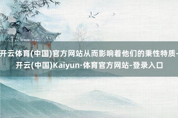 开云体育(中国)官方网站从而影响着他们的秉性特质-开云(中国)Kaiyun·体育官方网站-登录入口