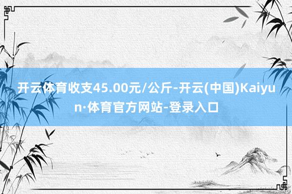 开云体育收支45.00元/公斤-开云(中国)Kaiyun·体育官方网站-登录入口