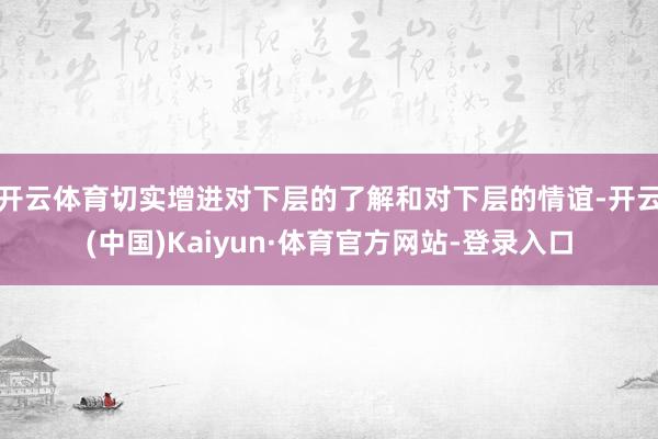 开云体育切实增进对下层的了解和对下层的情谊-开云(中国)Kaiyun·体育官方网站-登录入口
