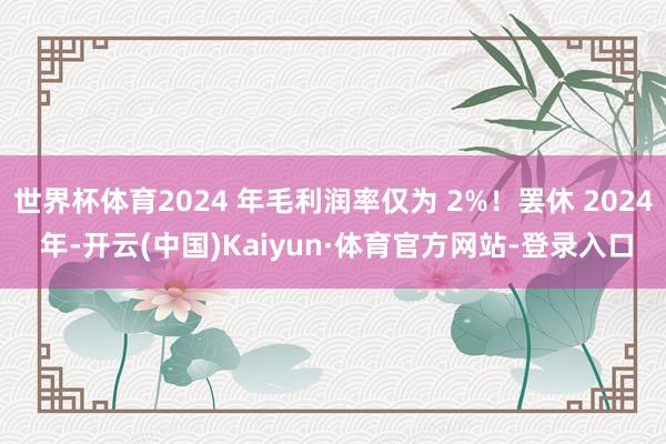 世界杯体育2024 年毛利润率仅为 2%！罢休 2024 年-开云(中国)Kaiyun·体育官方网站-登录入口