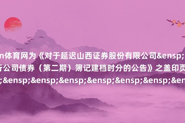 开yun体育网为《对于延迟山西证券股份有限公司&ensp;2025&ensp;年面向专科投资者公修复行公司债券（第二期）簿记建档时分的公告》之盖印页）&ensp;&ensp;&ensp;&ensp;&ensp;&ensp;&ensp;&ensp;&ensp;&ensp;&ensp;&ensp;&ensp;&ensp;&ensp;&ensp;&ensp;&ensp;&ensp;&ensp;&ensp;&ensp;&ensp;&ensp;&ensp;&ensp;&ensp;&ensp;&ensp;&ensp;中信证券股份有限公司&ensp;&ensp;&ensp;&ensp;&ensp;&ensp;&ensp;&ensp;&ensp;&ensp;&ensp;&ensp;&ensp;&ensp;&ensp;&ensp;&ensp;年&ensp;&ensp;&ensp;月&ensp;&ensp;&ensp;日            -开云(中国)Kaiyun·体育官方网站-登录入口