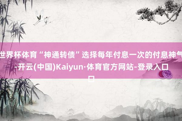 世界杯体育“神通转债”选择每年付息一次的付息神气-开云(中国)Kaiyun·体育官方网站-登录入口