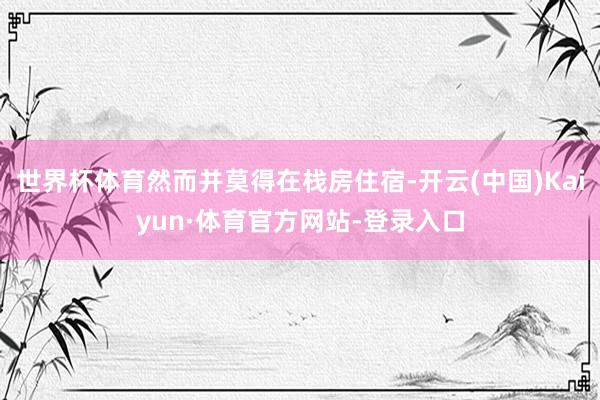 世界杯体育然而并莫得在栈房住宿-开云(中国)Kaiyun·体育官方网站-登录入口