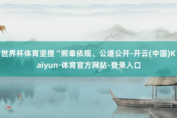 世界杯体育坚捏“照章依规、公道公开-开云(中国)Kaiyun·体育官方网站-登录入口