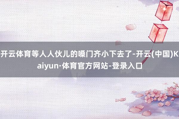 开云体育等人人伙儿的嗓门齐小下去了-开云(中国)Kaiyun·体育官方网站-登录入口