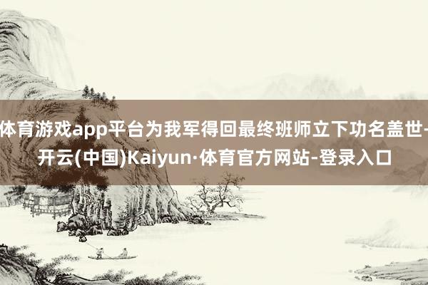 体育游戏app平台为我军得回最终班师立下功名盖世-开云(中国)Kaiyun·体育官方网站-登录入口