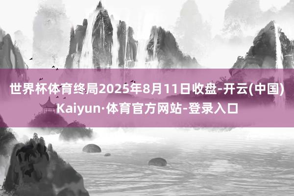 世界杯体育终局2025年8月11日收盘-开云(中国)Kaiyun·体育官方网站-登录入口