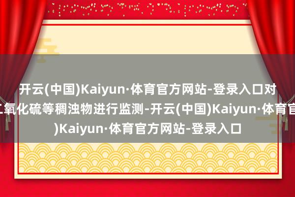 开云(中国)Kaiyun·体育官方网站-登录入口对蒸发性有机物、二氧化硫等稠浊物进行监测-开云(中国)Kaiyun·体育官方网站-登录入口