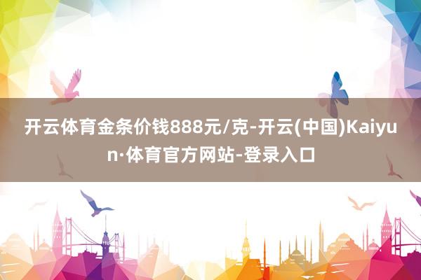 开云体育金条价钱888元/克-开云(中国)Kaiyun·体育官方网站-登录入口