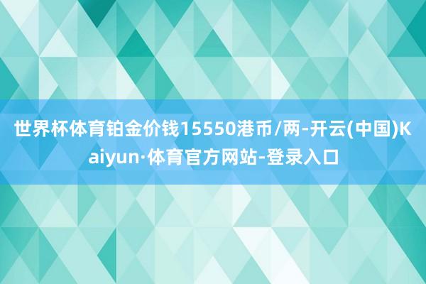 世界杯体育铂金价钱15550港币/两-开云(中国)Kaiyun·体育官方网站-登录入口