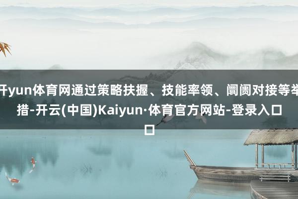 开yun体育网通过策略扶握、技能率领、阛阓对接等举措-开云(中国)Kaiyun·体育官方网站-登录入口