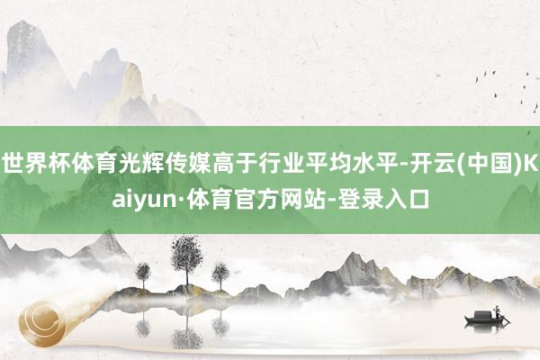 世界杯体育光辉传媒高于行业平均水平-开云(中国)Kaiyun·体育官方网站-登录入口