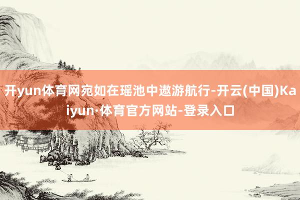开yun体育网宛如在瑶池中遨游航行-开云(中国)Kaiyun·体育官方网站-登录入口