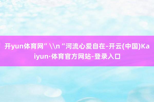 开yun体育网”\n“河流心爱自在-开云(中国)Kaiyun·体育官方网站-登录入口