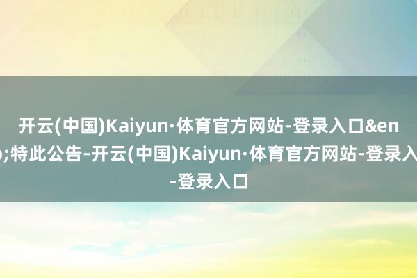开云(中国)Kaiyun·体育官方网站-登录入口&ensp;特此公告-开云(中国)Kaiyun·体育官方网站-登录入口