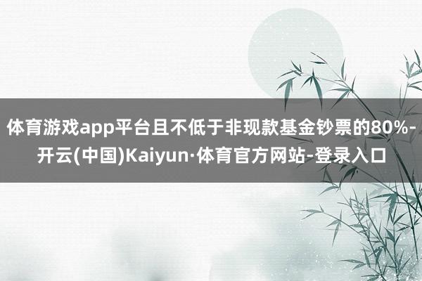体育游戏app平台且不低于非现款基金钞票的80%-开云(中国)Kaiyun·体育官方网站-登录入口