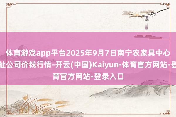 体育游戏app平台2025年9月7日南宁农家具中心有限牵扯公司价钱行情-开云(中国)Kaiyun·体育官方网站-登录入口