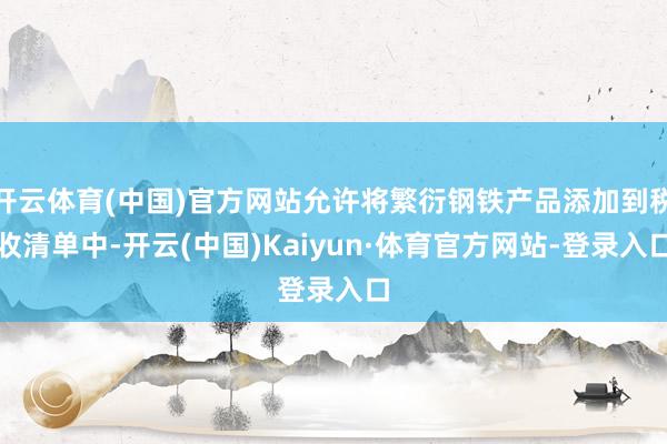 开云体育(中国)官方网站允许将繁衍钢铁产品添加到税收清单中-开云(中国)Kaiyun·体育官方网站-登录入口