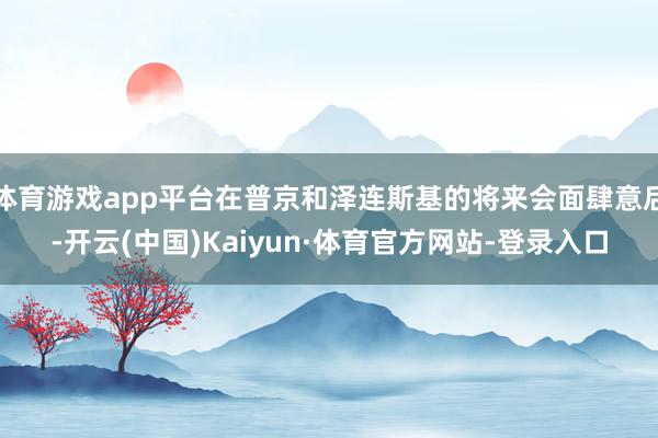 体育游戏app平台在普京和泽连斯基的将来会面肆意后-开云(中国)Kaiyun·体育官方网站-登录入口