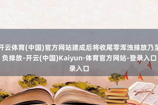 开云体育(中国)官方网站建成后将收尾零浑浊排放乃至负排放-开云(中国)Kaiyun·体育官方网站-登录入口