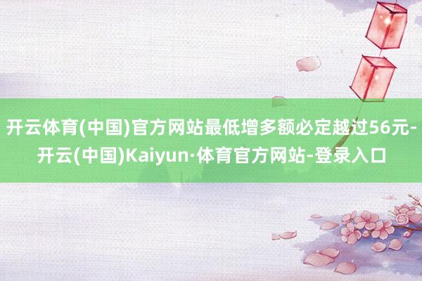 开云体育(中国)官方网站最低增多额必定越过56元-开云(中国)Kaiyun·体育官方网站-登录入口