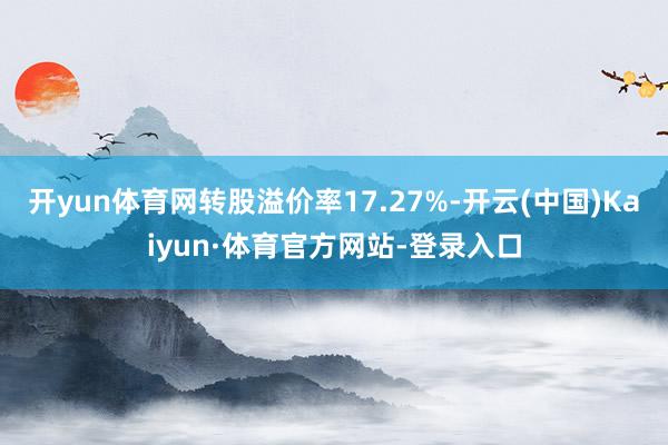 开yun体育网转股溢价率17.27%-开云(中国)Kaiyun·体育官方网站-登录入口