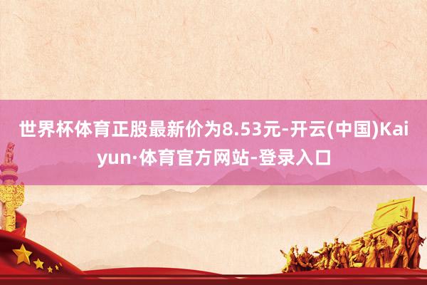 世界杯体育正股最新价为8.53元-开云(中国)Kaiyun·体育官方网站-登录入口
