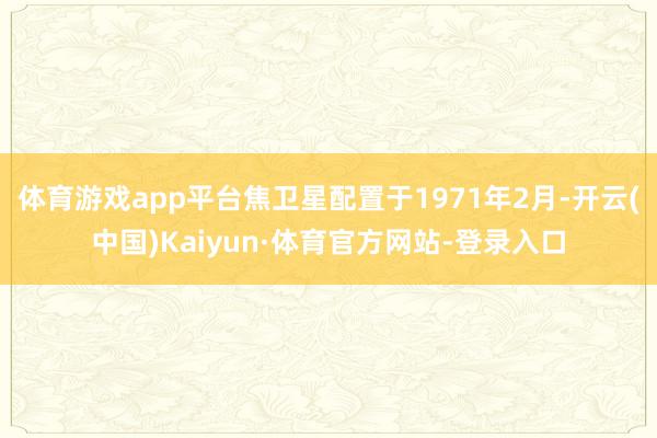 体育游戏app平台焦卫星配置于1971年2月-开云(中国)Kaiyun·体育官方网站-登录入口