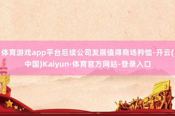 体育游戏app平台后续公司发展值得商场矜恤-开云(中国)Kaiyun·体育官方网站-登录入口