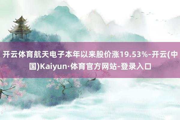 开云体育航天电子本年以来股价涨19.53%-开云(中国)Kaiyun·体育官方网站-登录入口