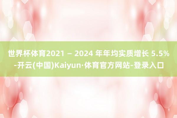 世界杯体育2021 — 2024 年年均实质增长 5.5%-开云(中国)Kaiyun·体育官方网站-登录入口