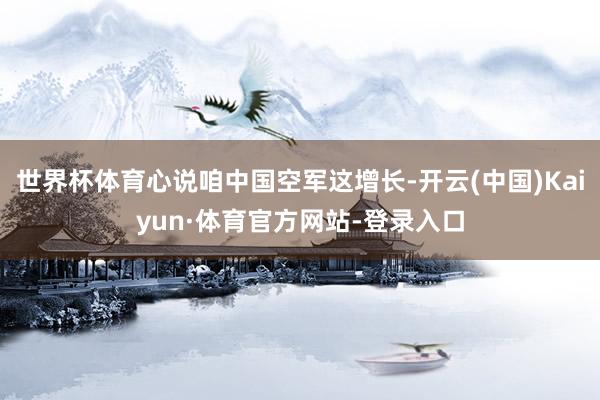 世界杯体育心说咱中国空军这增长-开云(中国)Kaiyun·体育官方网站-登录入口