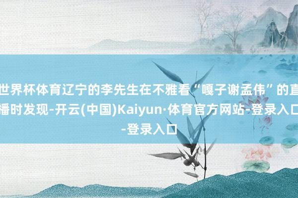 世界杯体育辽宁的李先生在不雅看“嘎子谢孟伟”的直播时发现-开云(中国)Kaiyun·体育官方网站-登录入口