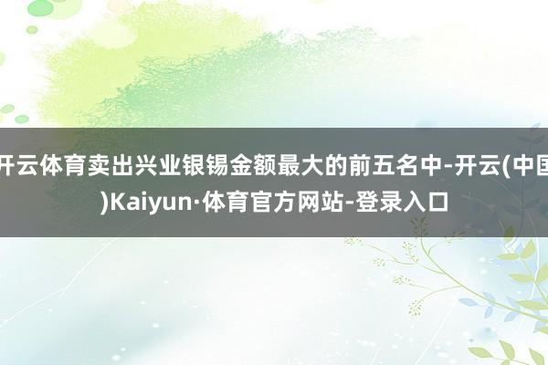 开云体育卖出兴业银锡金额最大的前五名中-开云(中国)Kaiyun·体育官方网站-登录入口