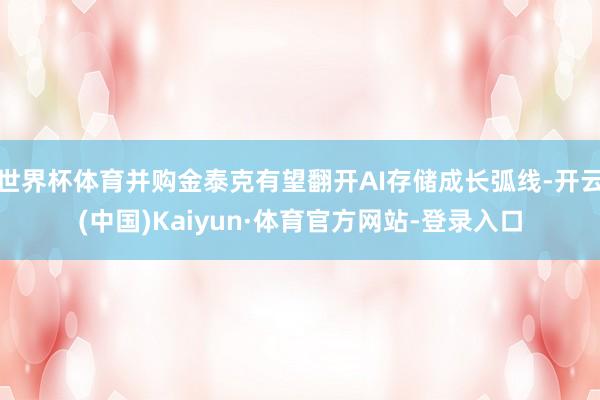 世界杯体育并购金泰克有望翻开AI存储成长弧线-开云(中国)Kaiyun·体育官方网站-登录入口