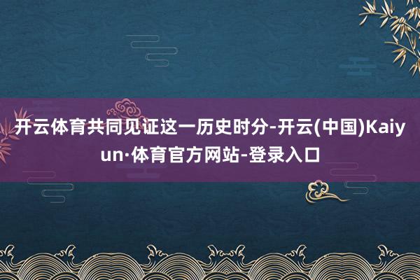 开云体育共同见证这一历史时分-开云(中国)Kaiyun·体育官方网站-登录入口