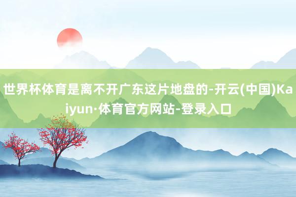 世界杯体育是离不开广东这片地盘的-开云(中国)Kaiyun·体育官方网站-登录入口