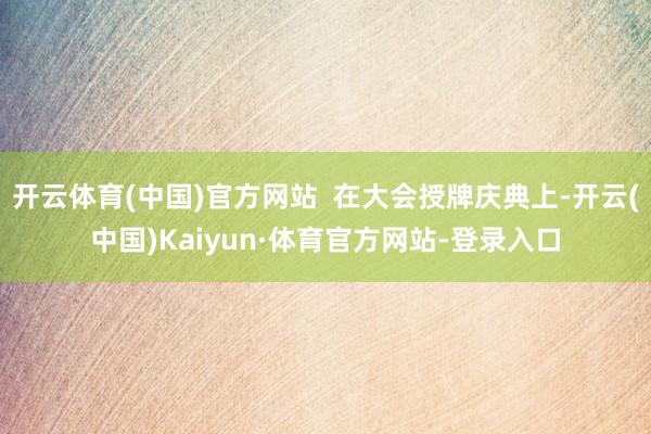 开云体育(中国)官方网站  在大会授牌庆典上-开云(中国)Kaiyun·体育官方网站-登录入口