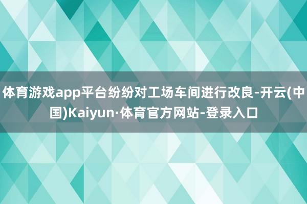 体育游戏app平台纷纷对工场车间进行改良-开云(中国)Kaiyun·体育官方网站-登录入口