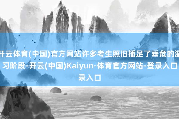 开云体育(中国)官方网站许多考生照旧插足了垂危的温习阶段-开云(中国)Kaiyun·体育官方网站-登录入口