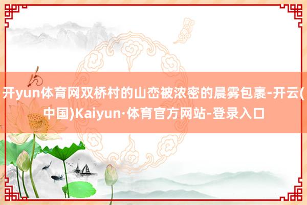 开yun体育网双桥村的山峦被浓密的晨雾包裹-开云(中国)Kaiyun·体育官方网站-登录入口
